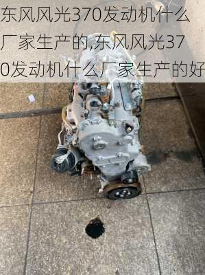 东风风光370发动机什么厂家生产的,东风风光370发动机什么厂家生产的好