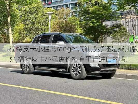 福特皮卡小猛禽ranger汽油版好还是柴油版好,福特皮卡小猛禽价格有平行进口的吗?