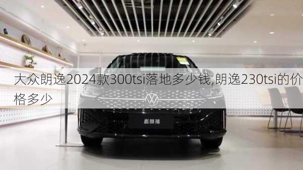 大众朗逸2024款300tsi落地多少钱,朗逸230tsi的价格多少