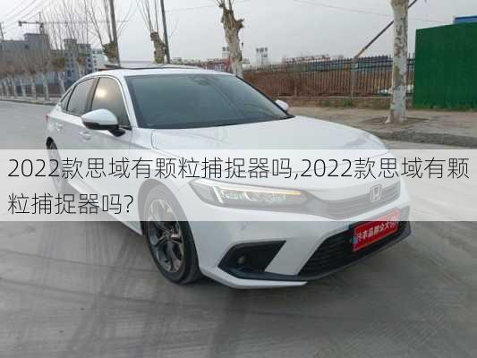2022款思域有颗粒捕捉器吗,2022款思域有颗粒捕捉器吗?