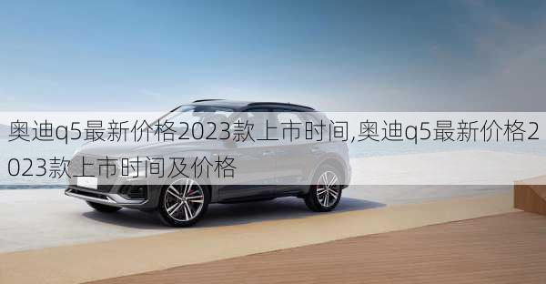 奥迪q5最新价格2023款上市时间,奥迪q5最新价格2023款上市时间及价格