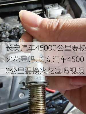 长安汽车45000公里要换火花塞吗,长安汽车45000公里要换火花塞吗视频