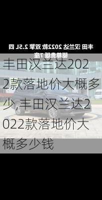 丰田汉兰达2022款落地价大概多少,丰田汉兰达2022款落地价大概多少钱