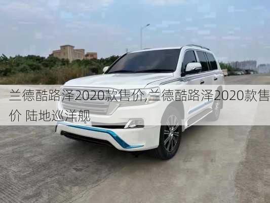 兰德酷路泽2020款售价,兰德酷路泽2020款售价 陆地巡洋舰