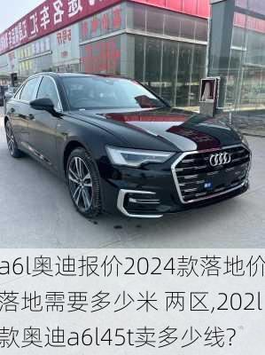 a6l奥迪报价2024款落地价落地需要多少米 两区,202l款奥迪a6l45t卖多少线?