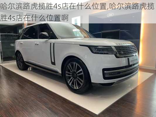 哈尔滨路虎揽胜4s店在什么位置,哈尔滨路虎揽胜4s店在什么位置啊