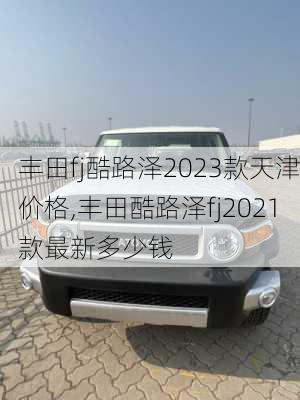 丰田fj酷路泽2023款天津价格,丰田酷路泽fj2021款最新多少钱