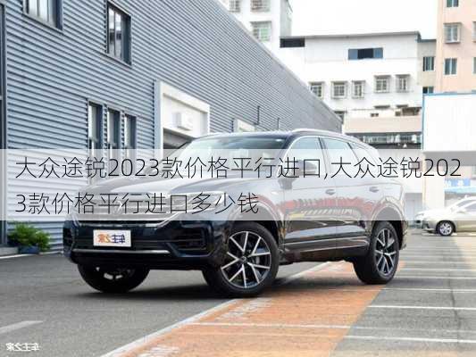 大众途锐2023款价格平行进口,大众途锐2023款价格平行进口多少钱