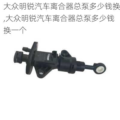 大众明锐汽车离合器总泵多少钱换,大众明锐汽车离合器总泵多少钱换一个