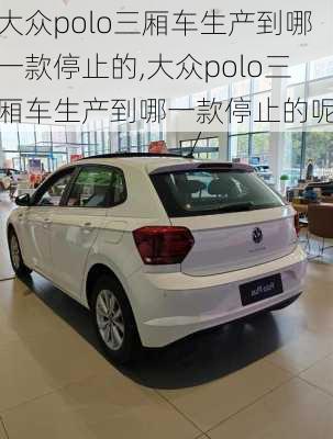 大众polo三厢车生产到哪一款停止的,大众polo三厢车生产到哪一款停止的呢