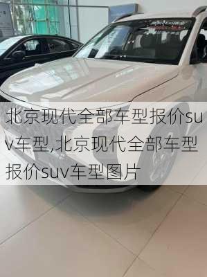 北京现代全部车型报价suv车型,北京现代全部车型报价suv车型图片