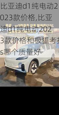 比亚迪d1纯电动2023款价格,比亚迪d1纯电动2023款价格和极狐考拉s哪个质量好