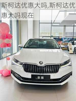 斯柯达优惠大吗,斯柯达优惠大吗现在