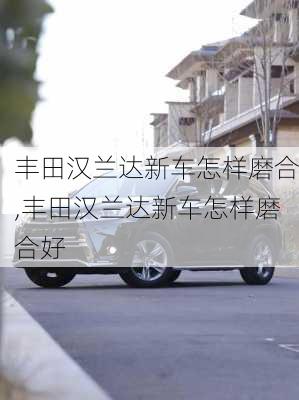 丰田汉兰达新车怎样磨合,丰田汉兰达新车怎样磨合好