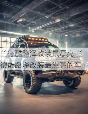 兰德酷路泽改装最漂亮,兰德酷路泽改装最漂亮的车
