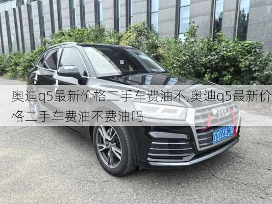奥迪q5最新价格二手车费油不,奥迪q5最新价格二手车费油不费油吗