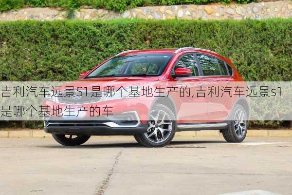 吉利汽车远景S1是哪个基地生产的,吉利汽车远景s1是哪个基地生产的车