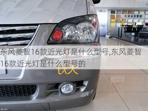 东风菱智16款近光灯是什么型号,东风菱智16款近光灯是什么型号的