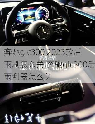 奔驰glc300 2023款后雨刷怎么关,奔驰glc300后雨刮器怎么关